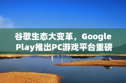 谷歌生态大变革，Google Play推出PC游戏平台重磅上线