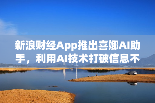 新浪财经App推出喜娜AI助手，利用AI技术打破信息不对称，大模型助力信息登记新纪元
