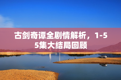 古剑奇谭全剧情解析，1-55集大结局回顾
