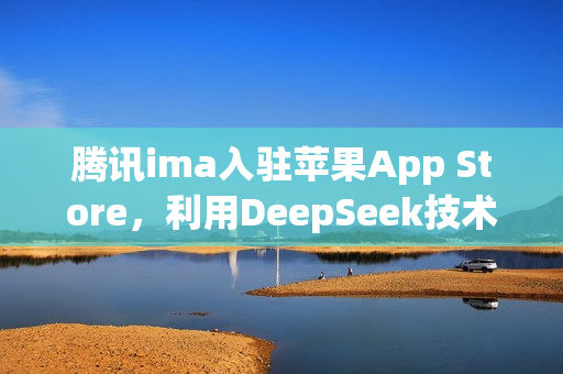 腾讯ima入驻苹果App Store，利用DeepSeek技术打造个人知识库