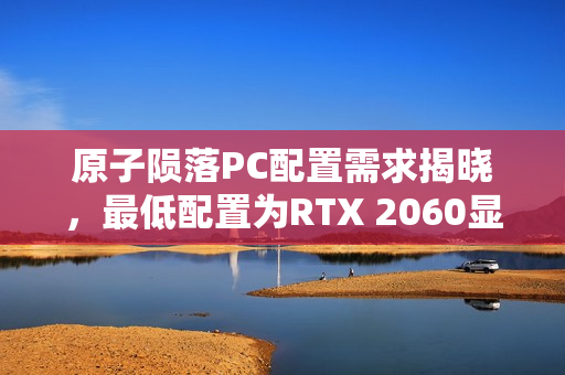 原子陨落PC配置需求揭晓,最低配置为RTX 2060显卡 原子陨落PC配置需求揭晓,最低配置为RTX 2060显卡