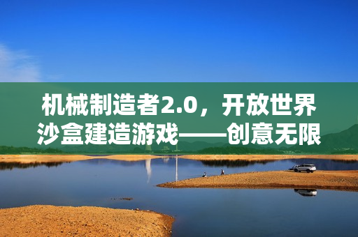 机械制造者2.0,开放世界沙盒建造游戏——创意无限的先驱者之旅 机械制造者2.0,开放世界沙盒建造游戏——创意无限的先驱者之旅