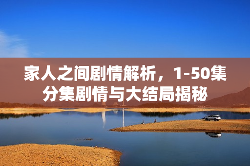 家人之间剧情解析，1-50集分集剧情与大结局揭秘