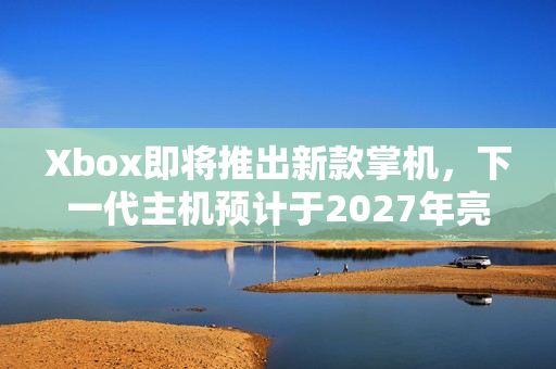 Xbox即将推出新款掌机，下一代主机预计于2027年亮相