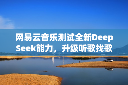 网易云音乐测试全新DeepSeek能力，升级听歌找歌与互动交流体验