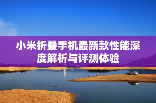 小米折叠手机最新款性能深度解析与评测体验
