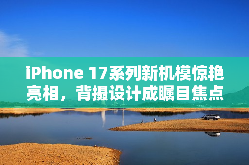 iPhone 17系列新机模惊艳亮相，背摄设计成瞩目焦点