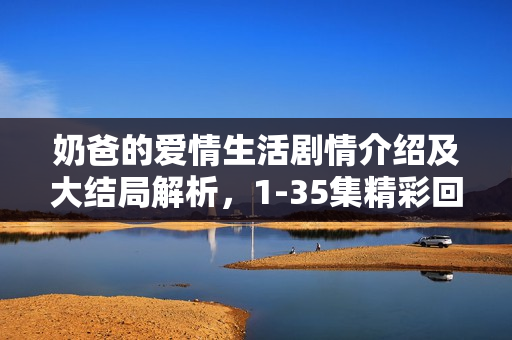 奶爸的爱情生活剧情介绍及大结局解析,1-35集精彩回顾与结局揭秘 奶爸的爱情生活剧情介绍及大结局解析,1-35集精彩回顾与结局揭秘