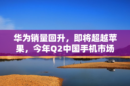 华为销量回升，即将超越苹果，今年Q2中国手机市场格局变化