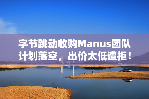 字节跳动收购Manus团队计划落空，出价太低遭拒！