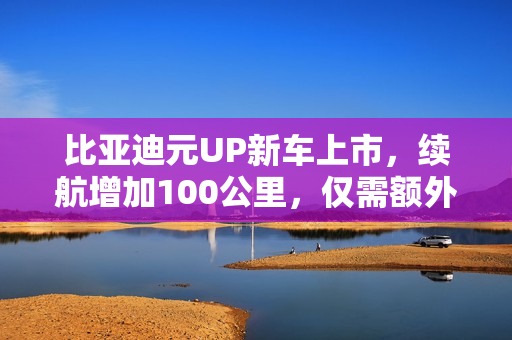 比亚迪元UP新车上市，续航增加100公里，仅需额外投资3000元
