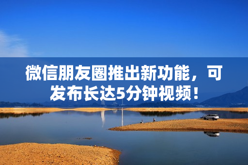微信朋友圈推出新功能，可发布长达5分钟视频！