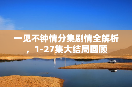 一见不钟情分集剧情全解析,1-27集大结局回顾 一见不钟情分集剧情全解析,1-27集大结局回顾