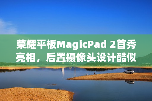 荣耀平板MagicPad 2首秀亮相，后置摄像头设计酷似华为Mate X3旗舰