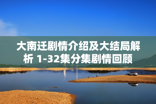 大南迁剧情介绍及大结局解析 1-32集分集剧情回顾