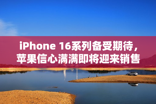 iPhone 16系列备受期待，苹果信心满满即将迎来销售热潮