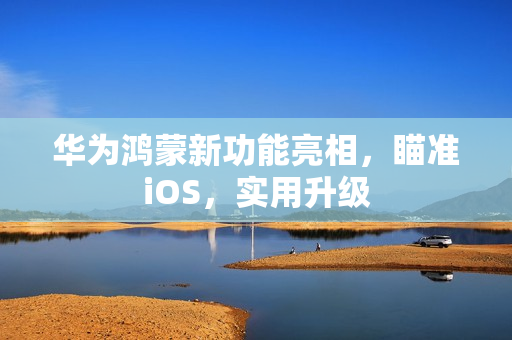 华为鸿蒙新功能亮相，瞄准iOS，实用升级