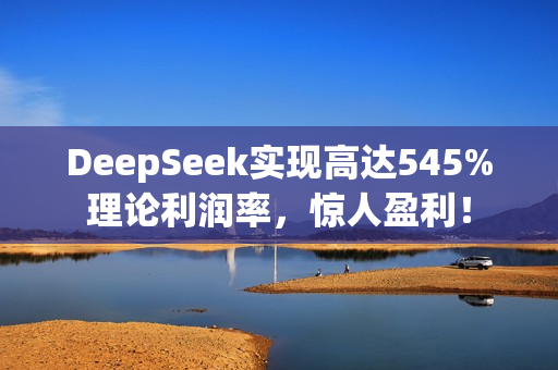 DeepSeek实现高达545%理论利润率，惊人盈利！