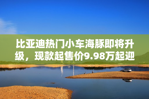 比亚迪热门小车海豚即将升级,现款起售价9.98万起迎升级新篇章 比亚迪热门小车海豚即将升级,现款起售价9.98万起迎升级新篇章