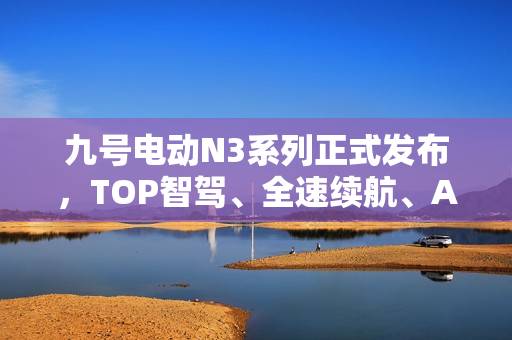 九号电动N3系列正式发布，TOP智驾、全速续航、ALC全境光幕技术革新亮相！