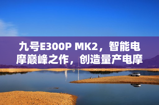 九号E300P MK2，智能电摩巅峰之作，创造量产电摩最快圈速记录挑战极限