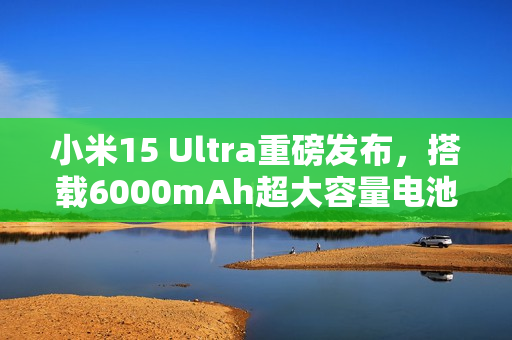 小米15 Ultra重磅发布，搭载6000mAh超大容量电池之夜