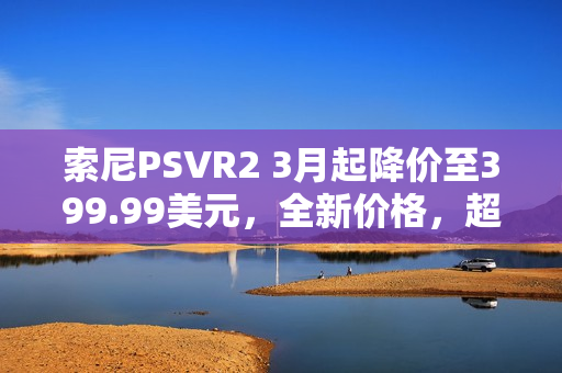 索尼PSVR2 3月起降价至399.99美元，全新价格，超值体验