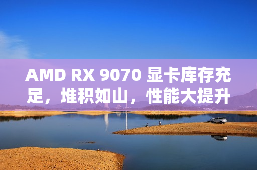 AMD RX 9070 显卡库存充足，堆积如山，性能大提升！