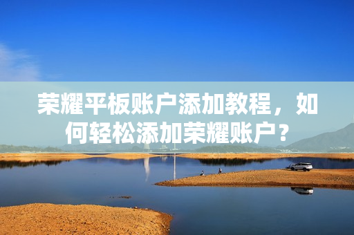 荣耀平板账户添加教程,如何轻松添加荣耀账户? 荣耀平板账户添加教程,如何轻松添加荣耀账户?