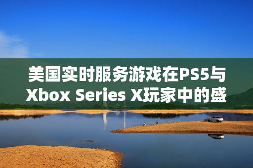 美国实时服务游戏在PS5与Xbox Series X玩家中的盛行