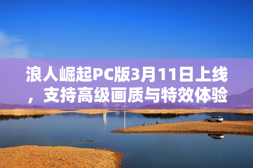 浪人崛起PC版3月11日上线,支持高级画质与特效体验,8K光追等特性全解析 浪人崛起PC版3月11日上线,支持高级画质与特效体验,8K光追等特性全解析