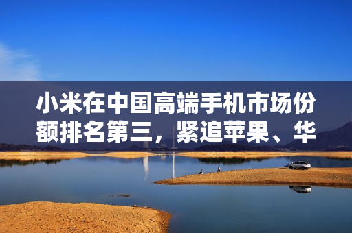 小米在中国高端手机市场份额排名第三，紧追苹果、华为