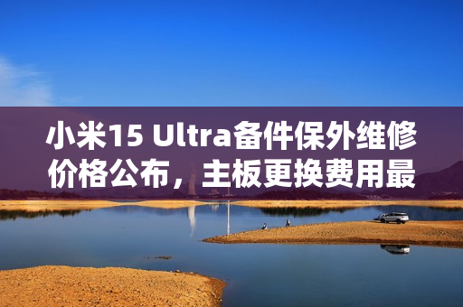小米15 Ultra备件保外维修价格公布，主板更换费用最高达3540元