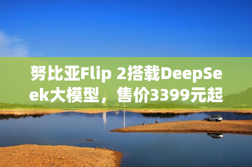 努比亚Flip 2搭载DeepSeek大模型，售价3399元起，全新智能体验重磅上市