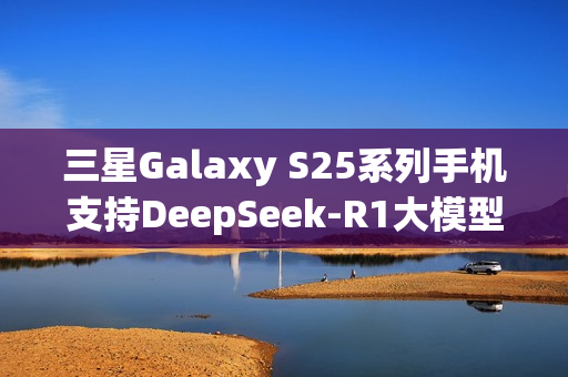 三星Galaxy S25系列手机支持DeepSeek-R1大模型，开启AI智能时代新体验