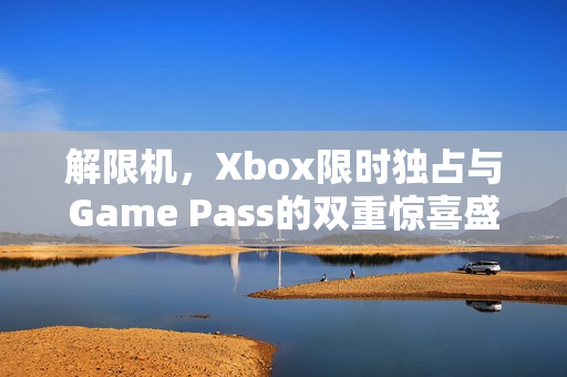 解限机，Xbox限时独占与Game Pass的双重惊喜盛宴