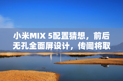 小米MIX 5配置猜想，前后无孔全面屏设计，传闻将取消后置摄像头设计