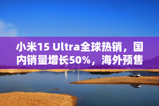 小米15 Ultra全球热销，国内销量增长50%，海外预售量翻倍增长！