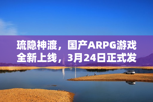 琉隐神渡，国产ARPG游戏全新上线，3月24日正式发售
