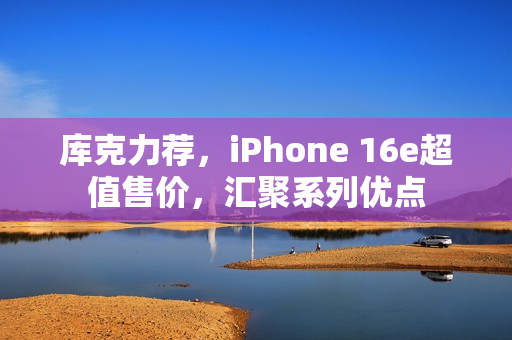 库克力荐，iPhone 16e超值售价，汇聚系列优点