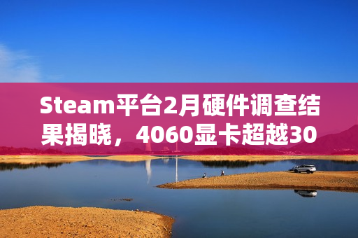 Steam平台2月硬件调查结果揭晓，4060显卡超越3060成市场新宠