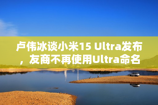 卢伟冰谈小米15 Ultra发布，友商不再使用Ultra命名标签