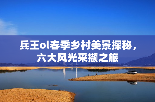兵王ol春季乡村美景探秘，六大风光采撷之旅