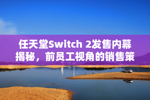 任天堂Switch 2发售内幕揭秘，前员工视角的销售策略解析与预测发布