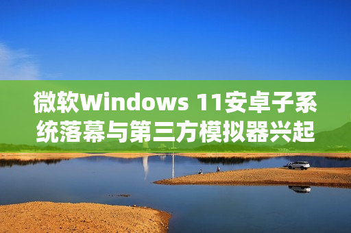 微软Windows 11安卓子系统落幕与第三方模拟器兴起，替代与变革