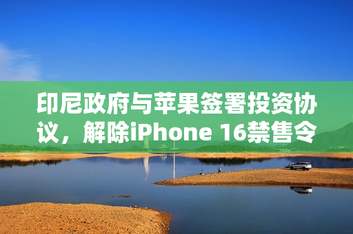 印尼政府与苹果签署投资协议，解除iPhone 16禁售令危机