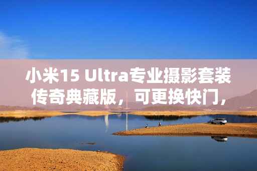 小米15 Ultra专业摄影套装传奇典藏版，可更换快门，秒变真徕卡相机！