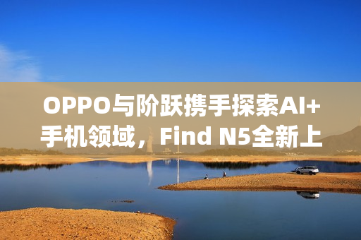 OPPO与阶跃携手探索AI+手机领域，Find N5全新上线Agent能力重磅来袭