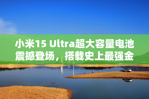 小米15 Ultra超大容量电池震撼登场，搭载史上最强金沙江电池，续航超强提升！