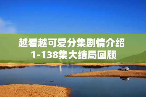 越看越可爱分集剧情介绍 1-138集大结局回顾